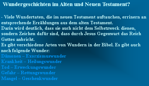 Textfeld:  Wundergeschichten im Alten und Neuen Testament? - Viele Wundertaten, die im neuen Testament auftauchen, errinern an entsprechende Erzhlungen aus dem alten Testament.Darin wird deutlich, dass sie auch nicht dem Selbstzweck dienen, sondern Zeichen dafr sind, dass durch Jesus Gegenwart das Reich Gottes anbricht.Es gibt verschiedene Arten von Wundern in der Bibel. Es gibt auch noch folgende Wunder:Dmonen  ExorzismuswunderKrankheit  HeilungswunderTod  ErweckungswunderGefahr  RettungswunderMangel  Geschenkwunder