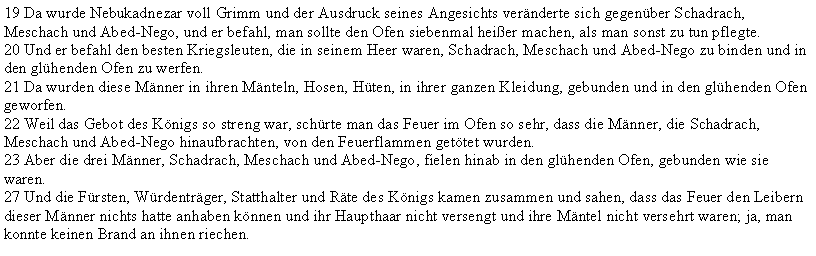 Textfeld: 19 Da wurde Nebukadnezar voll Grimm und der Ausdruck seines Angesichts vernderte sich gegenber Schadrach, Meschach und Abed-Nego, und er befahl, man sollte den Ofen siebenmal heier machen, als man sonst zu tun pflegte.20 Und er befahl den besten Kriegsleuten, die in seinem Heer waren, Schadrach, Meschach und Abed-Nego zu binden und in den glhenden Ofen zu werfen.21 Da wurden diese Mnner in ihren Mnteln, Hosen, Hten, in ihrer ganzen Kleidung, gebunden und in den glhenden Ofen geworfen.22 Weil das Gebot des Knigs so streng war, schrte man das Feuer im Ofen so sehr, dass die Mnner, die Schadrach, Meschach und Abed-Nego hinaufbrachten, von den Feuerflammen gettet wurden.23 Aber die drei Mnner, Schadrach, Meschach und Abed-Nego, fielen hinab in den glhenden Ofen, gebunden wie sie waren.27 Und die Frsten, Wrdentrger, Statthalter und Rte des Knigs kamen zusammen und sahen, dass das Feuer den Leibern dieser Mnner nichts hatte anhaben knnen und ihr Haupthaar nicht versengt und ihre Mntel nicht versehrt waren; ja, man konnte keinen Brand an ihnen riechen.