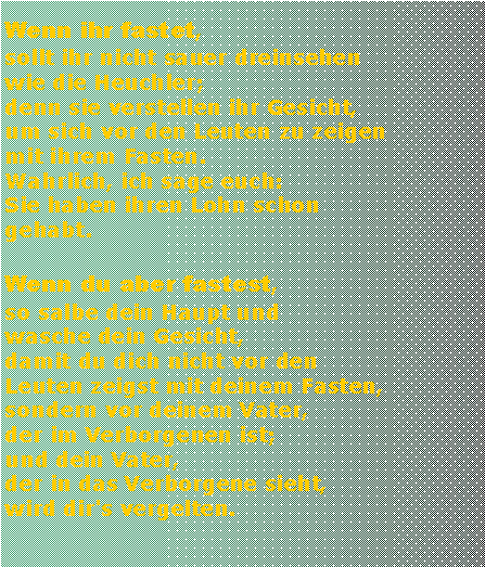 Textfeld: Wenn ihr fastet, sollt ihr nicht sauer dreinsehen wie die Heuchler; denn sie verstellen ihr Gesicht, um sich vor den Leuten zu zeigen mit ihrem Fasten. Wahrlich, ich sage euch: Sie haben ihren Lohn schon gehabt. Wenn du aber fastest, so salbe dein Haupt und wasche dein Gesicht, damit du dich nicht vor den Leuten zeigst mit deinem Fasten, sondern vor deinem Vater, der im Verborgenen ist; und dein Vater, der in das Verborgene sieht, wird dir's vergelten.